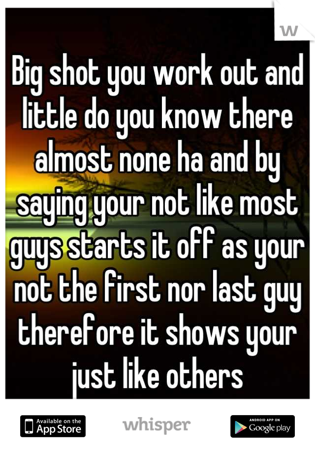 Big shot you work out and little do you know there almost none ha and by saying your not like most guys starts it off as your not the first nor last guy therefore it shows your just like others