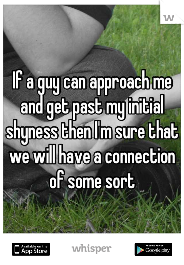 If a guy can approach me and get past my initial shyness then I'm sure that we will have a connection of some sort