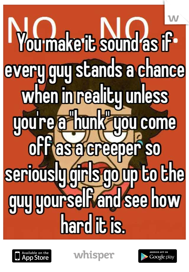 You make it sound as if every guy stands a chance when in reality unless you're a "hunk" you come off as a creeper so seriously girls go up to the guy yourself and see how hard it is. 