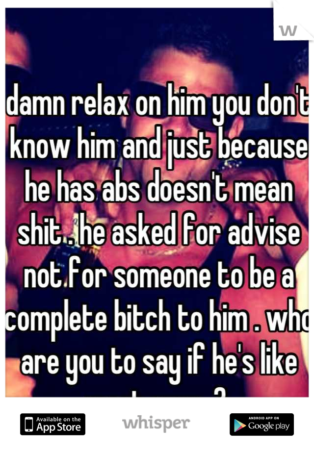 damn relax on him you don't know him and just because he has abs doesn't mean shit . he asked for advise not for someone to be a complete bitch to him . who are you to say if he's like most guys .? 