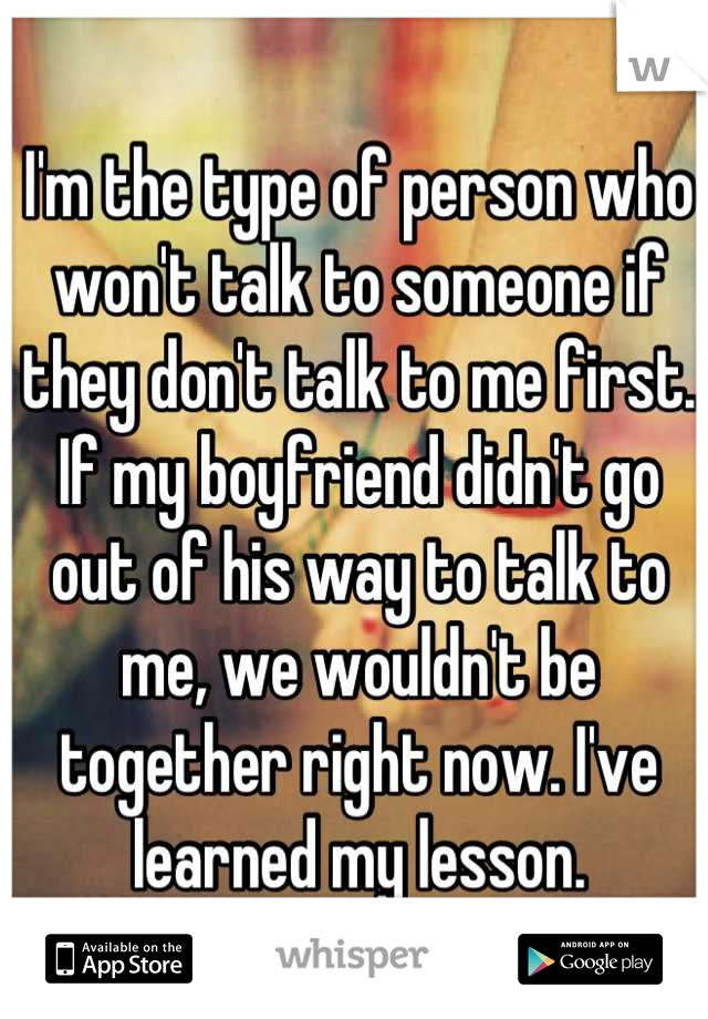 I'm the type of person who won't talk to someone if they don't talk to me first. If my boyfriend didn't go out of his way to talk to me, we wouldn't be together right now. I've learned my lesson.