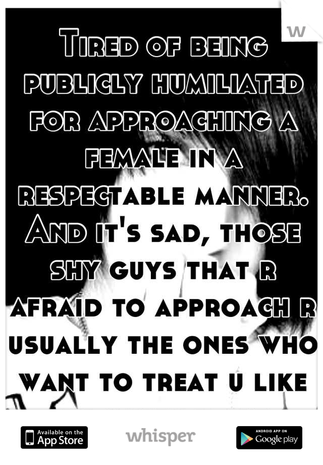 Tired of being publicly humiliated for approaching a female in a respectable manner. And it's sad, those shy guys that r afraid to approach r usually the ones who want to treat u like the queen u are.