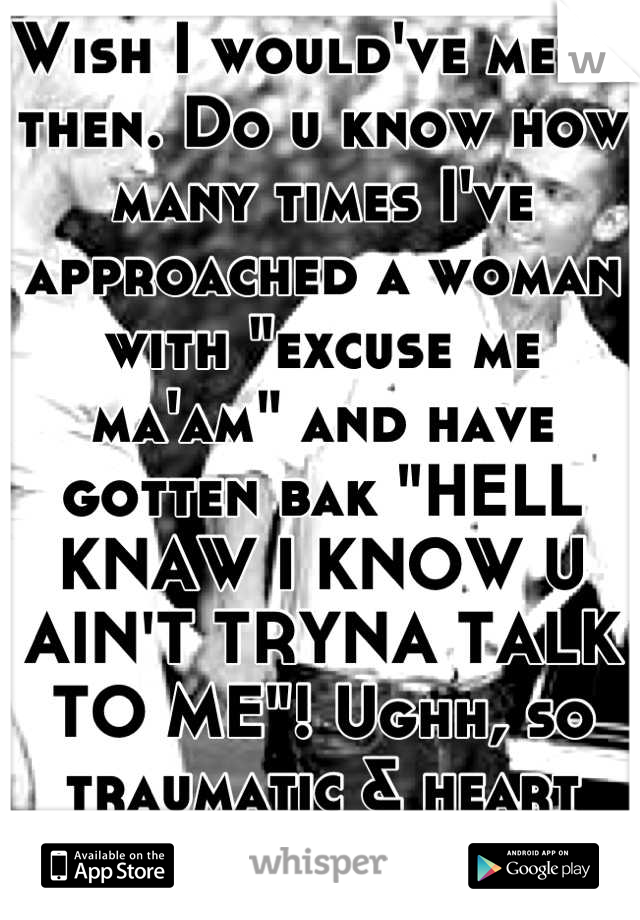 Wish I would've met u then. Do u know how many times I've approached a woman with "excuse me ma'am" and have gotten bak "HELL KNAW I KNOW U AIN'T TRYNA TALK TO ME"! Ughh, so traumatic & heart breaking