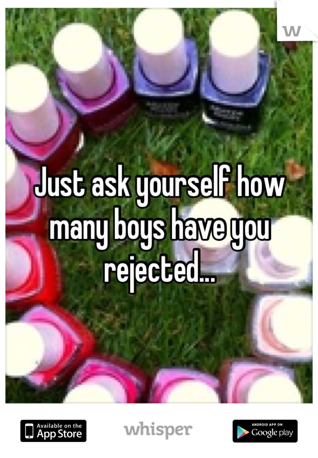 Just ask yourself how many boys have you rejected...