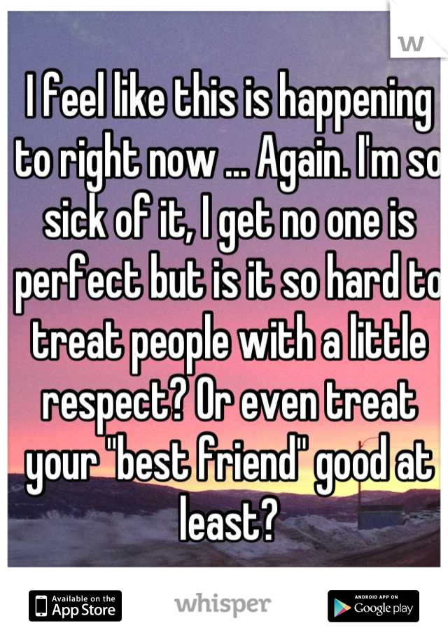 I feel like this is happening to right now ... Again. I'm so sick of it, I get no one is perfect but is it so hard to treat people with a little respect? Or even treat your "best friend" good at least?
