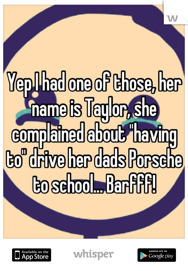 Yep I had one of those, her name is Taylor, she complained about "having to" drive her dads Porsche to school... Barfff!