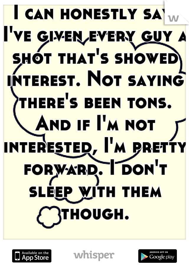 I can honestly say, I've given every guy a shot that's showed interest. Not saying there's been tons. And if I'm not interested, I'm pretty forward. I don't sleep with them though.

I'm different. 