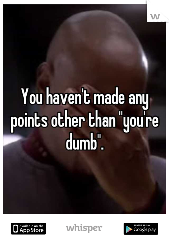 You haven't made any points other than "you're dumb".