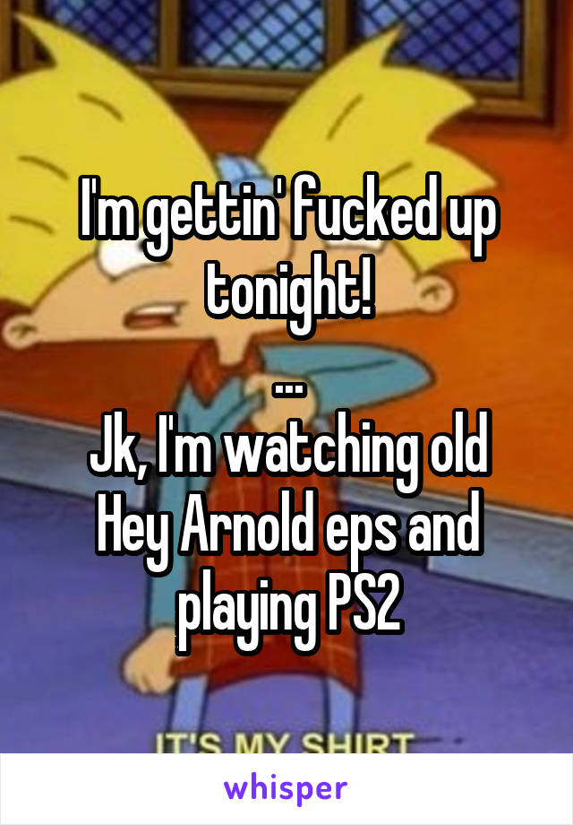 I'm gettin' fucked up tonight!
...
Jk, I'm watching old Hey Arnold eps and playing PS2