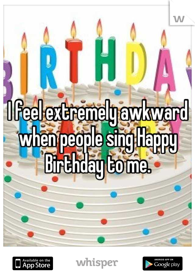 I feel extremely awkward when people sing Happy Birthday to me.