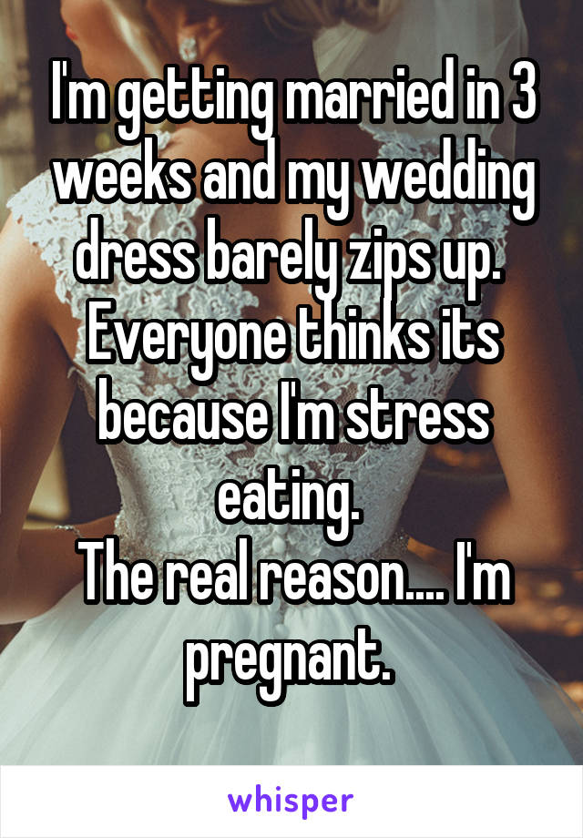 I'm getting married in 3 weeks and my wedding dress barely zips up.  Everyone thinks its because I'm stress eating. 
The real reason.... I'm pregnant. 
