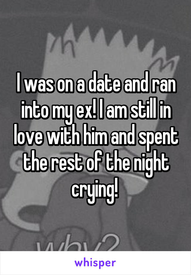 I was on a date and ran into my ex! I am still in love with him and spent the rest of the night crying! 