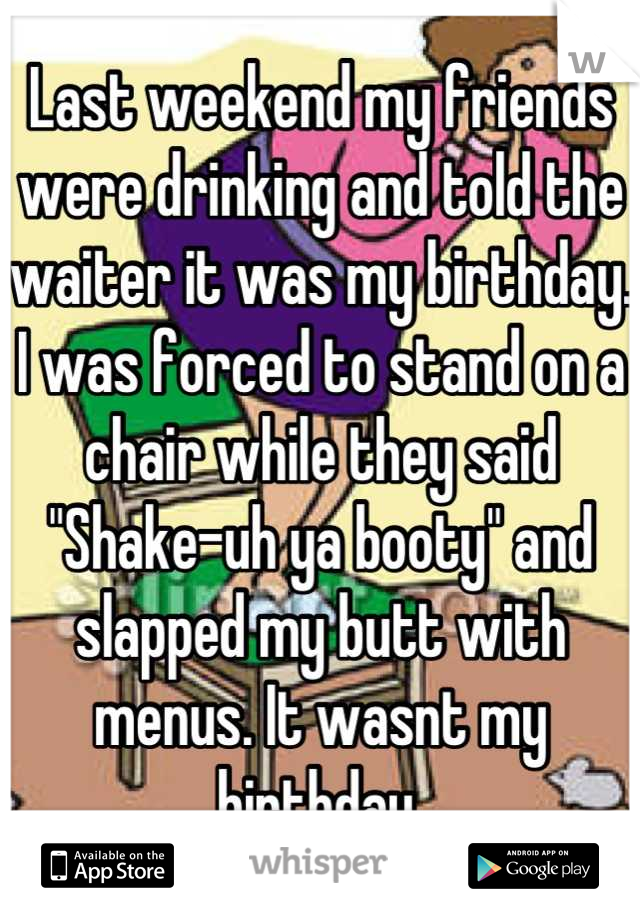 Last weekend my friends  were drinking and told the waiter it was my birthday. I was forced to stand on a chair while they said "Shake-uh ya booty" and slapped my butt with menus. It wasnt my birthday.