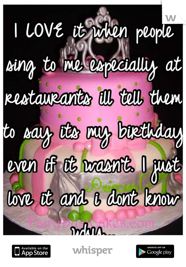 I LOVE it when people sing to me especially at restaurants ill tell them to say its my birthday even if it wasn't. I just love it and i dont know why...