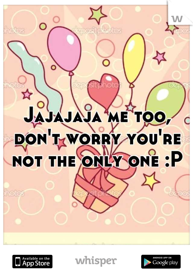 Jajajaja me too, don't worry you're not the only one :P