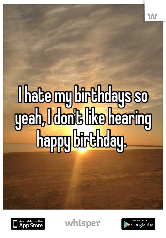 I hate my birthdays so yeah, I don't like hearing happy birthday. 