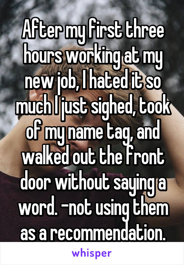 After my first three hours working at my new job, I hated it so much I just sighed, took of my name tag, and walked out the front door without saying a word. -not using them as a recommendation.