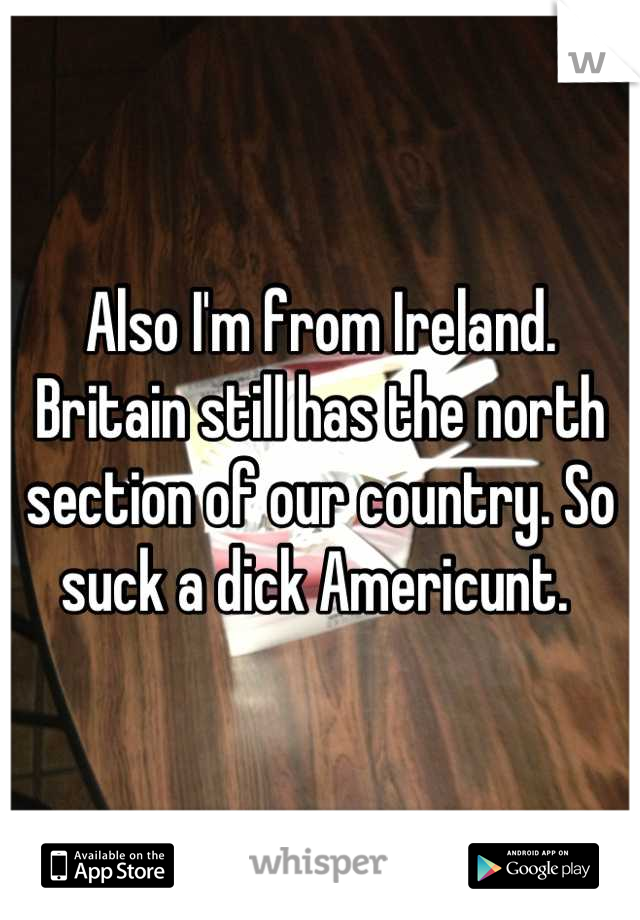 Also I'm from Ireland. Britain still has the north section of our country. So suck a dick Americunt. 