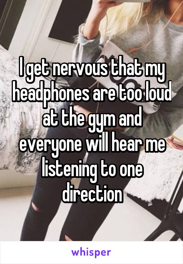 I get nervous that my headphones are too loud at the gym and everyone will hear me listening to one direction