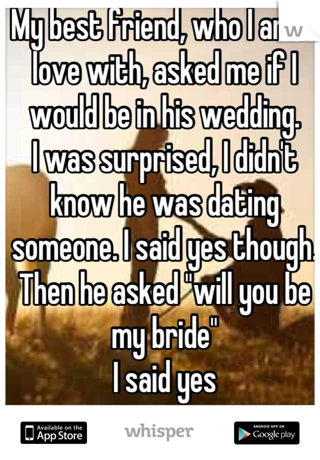 My best friend, who I am in love with, asked me if I would be in his wedding. 
I was surprised, I didn't know he was dating someone. I said yes though. 
Then he asked "will you be my bride"
I said yes