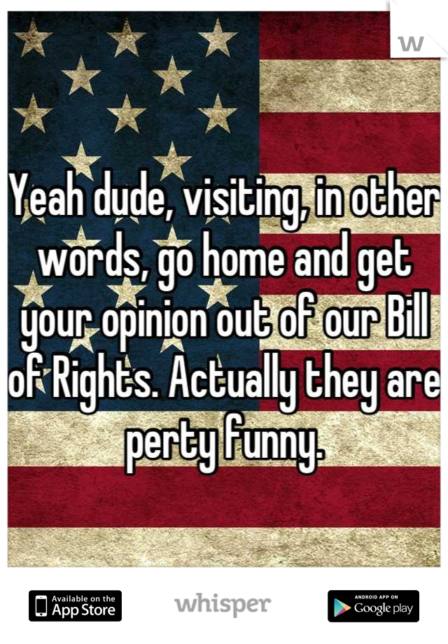 Yeah dude, visiting, in other words, go home and get your opinion out of our Bill of Rights. Actually they are perty funny.