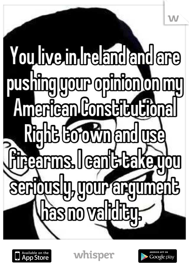 You live in Ireland and are pushing your opinion on my American Constitutional Right to own and use firearms. I can't take you seriously, your argument has no validity.  