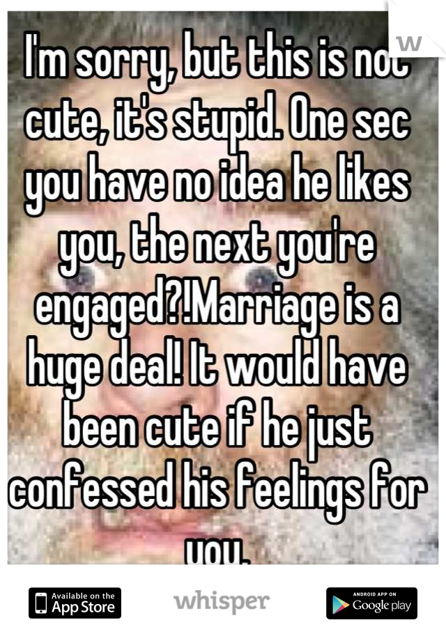 I'm sorry, but this is not cute, it's stupid. One sec you have no idea he likes you, the next you're engaged?!Marriage is a huge deal! It would have been cute if he just confessed his feelings for you.