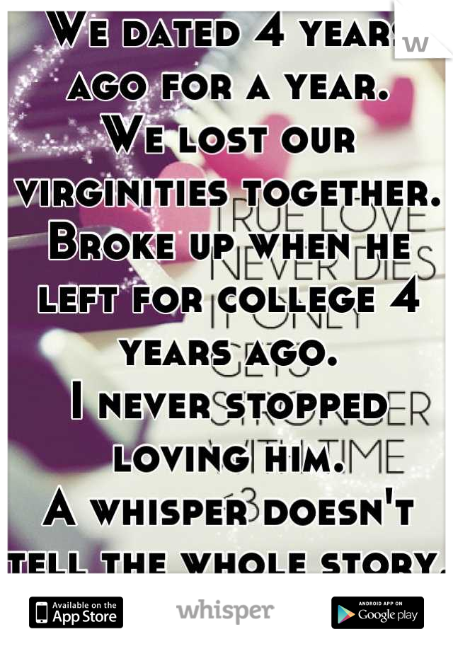 We dated 4 years ago for a year. 
We lost our virginities together. 
Broke up when he left for college 4 years ago. 
I never stopped loving him. 
A whisper doesn't tell the whole story. Just part. 