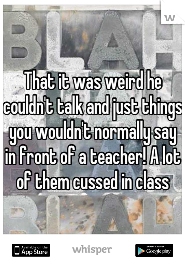 That it was weird he couldn't talk and just things you wouldn't normally say in front of a teacher! A lot of them cussed in class