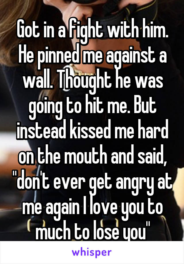 Got in a fight with him. He pinned me against a wall. Thought he was going to hit me. But instead kissed me hard on the mouth and said, "don't ever get angry at me again I love you to much to lose you"