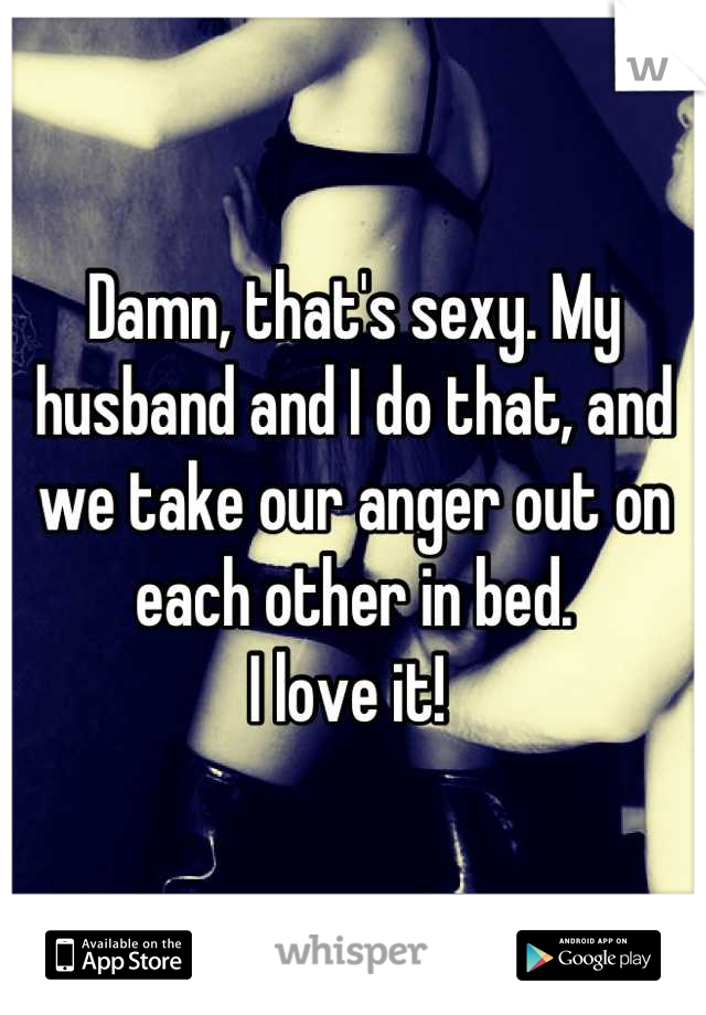 Damn, that's sexy. My husband and I do that, and we take our anger out on each other in bed. 
I love it! 