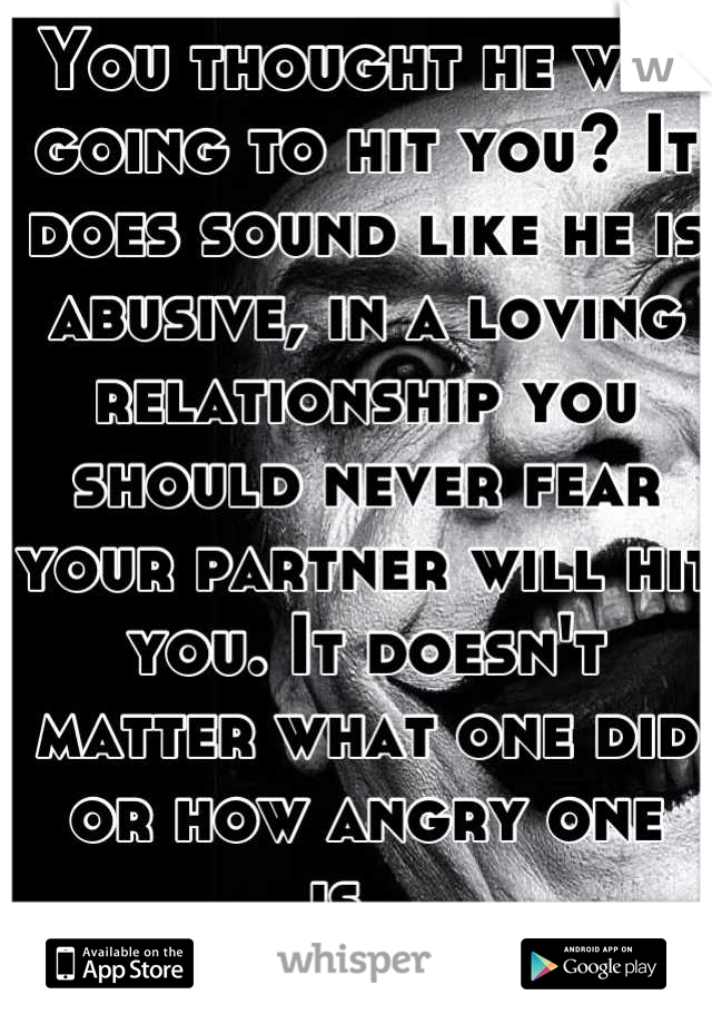 You thought he was going to hit you? It does sound like he is abusive, in a loving relationship you should never fear your partner will hit you. It doesn't matter what one did or how angry one is...