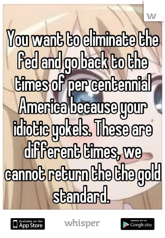 You want to eliminate the fed and go back to the times of per centennial America because your idiotic yokels. These are different times, we cannot return the the gold standard. 