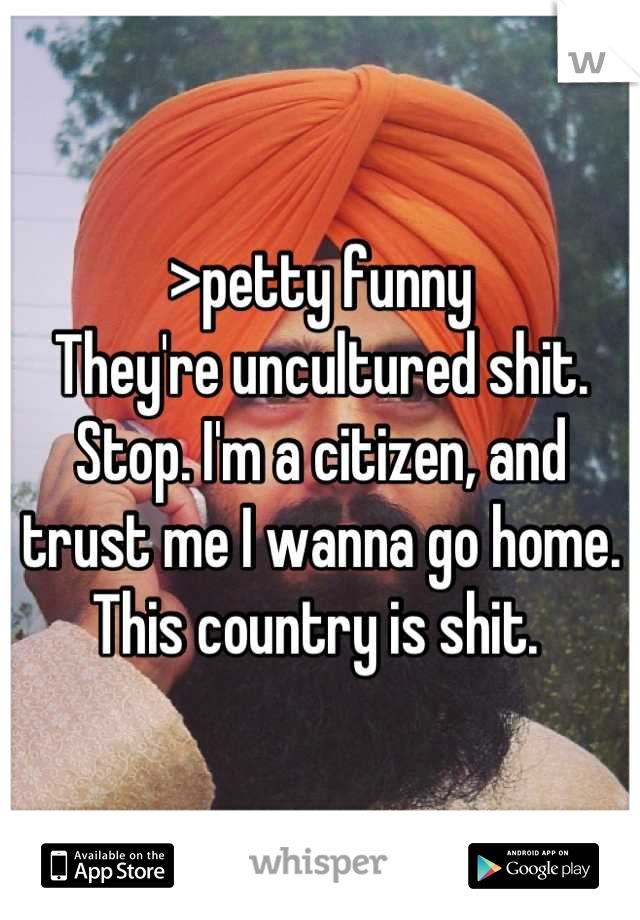 >petty funny
They're uncultured shit. 
Stop. I'm a citizen, and trust me I wanna go home. This country is shit. 