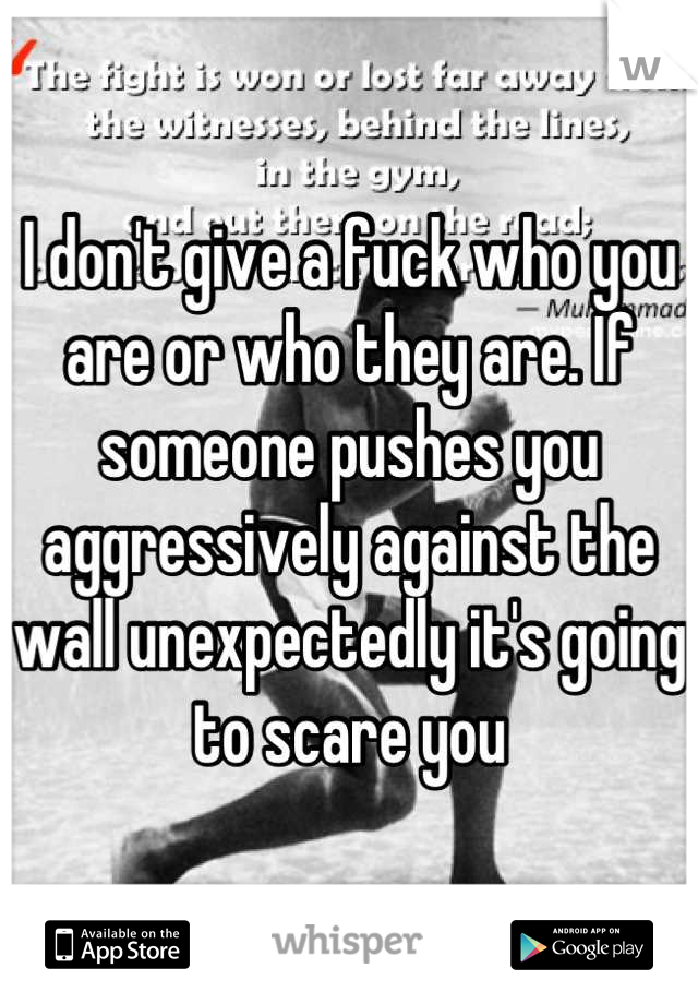 I don't give a fuck who you are or who they are. If someone pushes you aggressively against the wall unexpectedly it's going to scare you