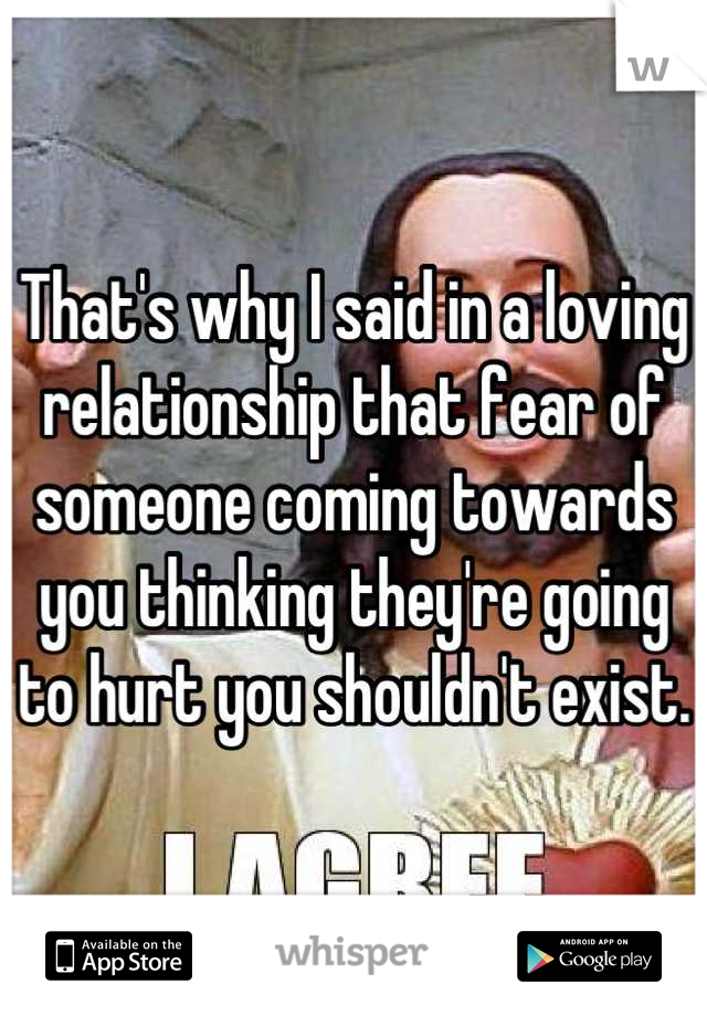 That's why I said in a loving relationship that fear of someone coming towards you thinking they're going to hurt you shouldn't exist.