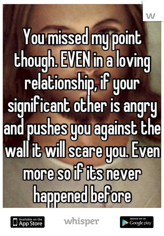 You missed my point though. EVEN in a loving relationship, if your significant other is angry and pushes you against the wall it will scare you. Even more so if its never happened before