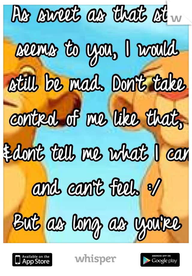 As sweet as that still seems to you, I would still be mad. Don't take control of me like that, &dont tell me what I can and can't feel. :/
But as long as you're happy...