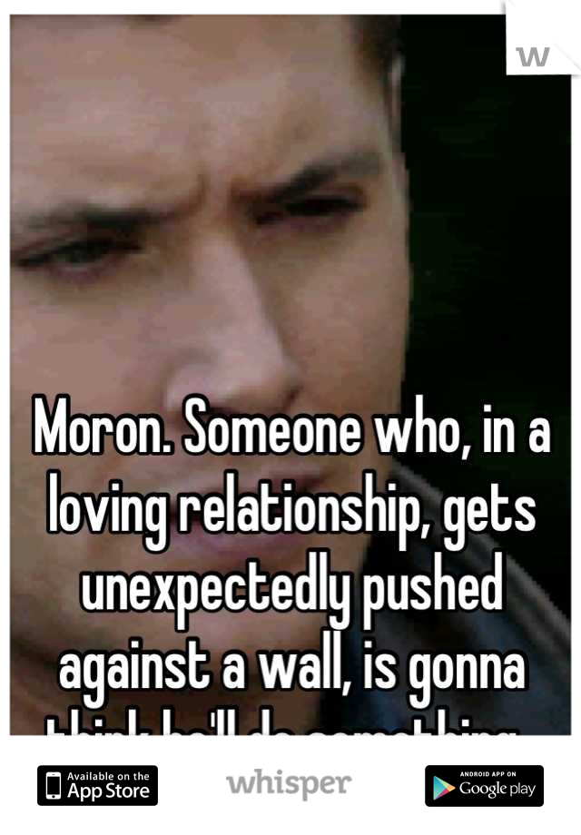 Moron. Someone who, in a loving relationship, gets unexpectedly pushed against a wall, is gonna think he'll do something. 