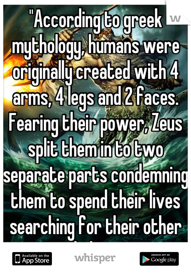 "According to greek mythology, humans were originally created with 4 arms, 4 legs and 2 faces. Fearing their power, Zeus split them in to two separate parts condemning them to spend their lives searching for their other halves