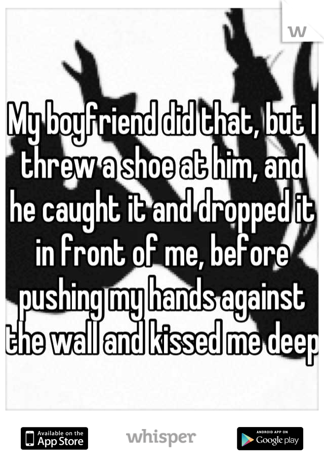 My boyfriend did that, but I threw a shoe at him, and he caught it and dropped it in front of me, before pushing my hands against the wall and kissed me deep 