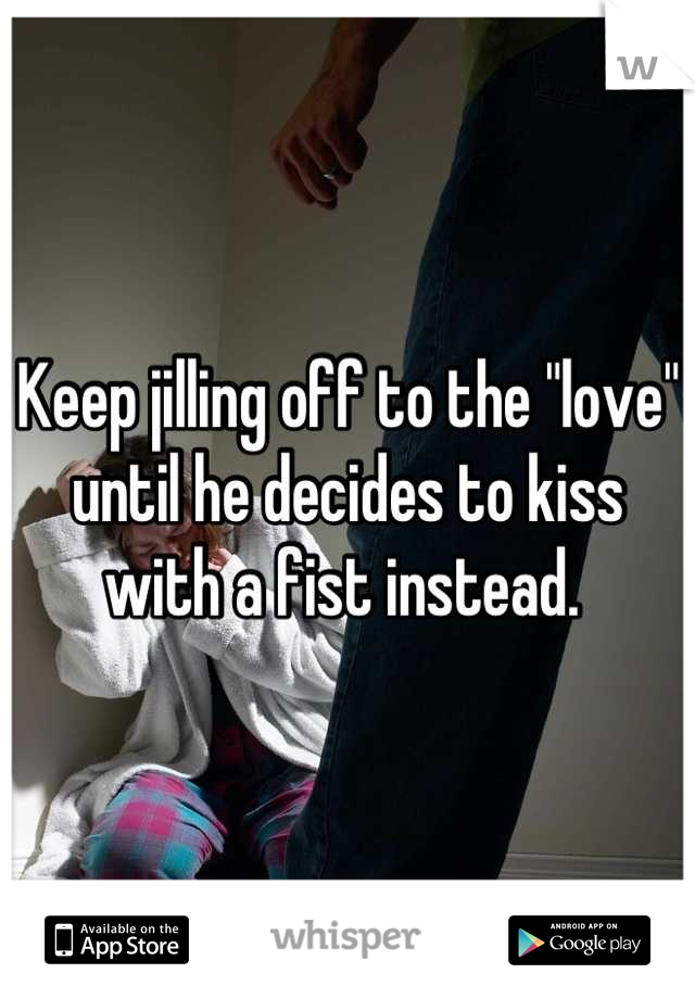 Keep jilling off to the "love" until he decides to kiss with a fist instead. 