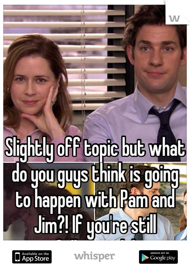 Slightly off topic but what do you guys think is going to happen with Pam and Jim?! If you're still following lol