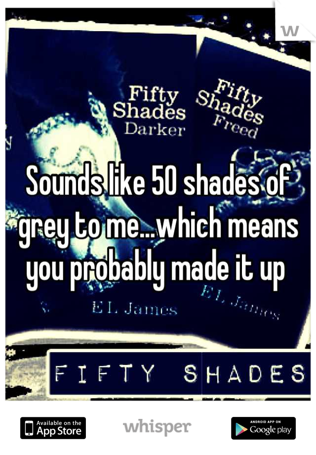 Sounds like 50 shades of grey to me...which means you probably made it up 