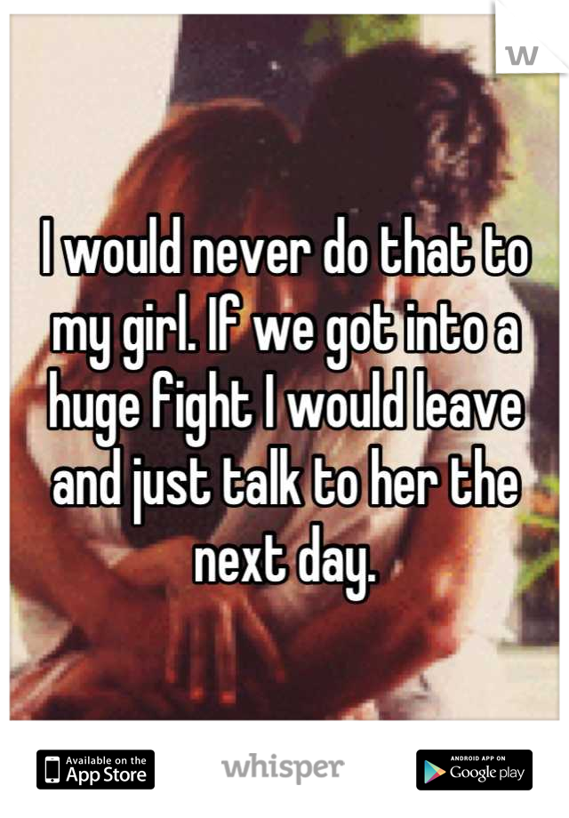 I would never do that to my girl. If we got into a huge fight I would leave and just talk to her the next day.