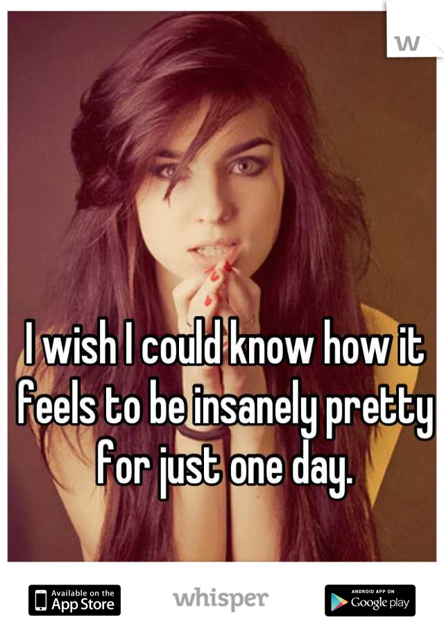 I wish I could know how it feels to be insanely pretty for just one day.