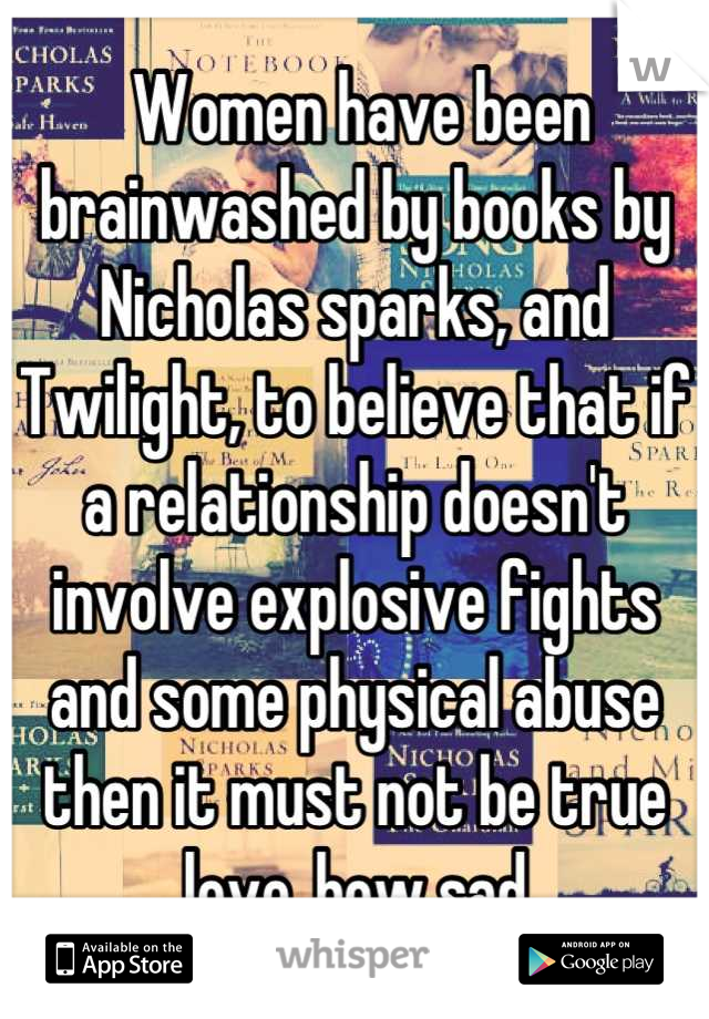  Women have been brainwashed by books by Nicholas sparks, and Twilight, to believe that if a relationship doesn't involve explosive fights and some physical abuse then it must not be true love..how sad