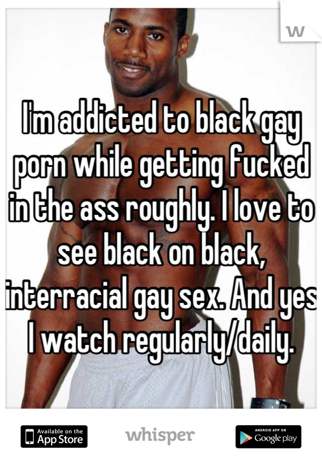 I'm addicted to black gay porn while getting fucked in the ass roughly. I love to see black on black, interracial gay sex. And yes I watch regularly/daily.