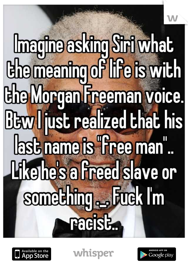 Imagine asking Siri what the meaning of life is with the Morgan Freeman voice. Btw I just realized that his last name is "free man".. Like he's a freed slave or something ._. Fuck I'm racist..