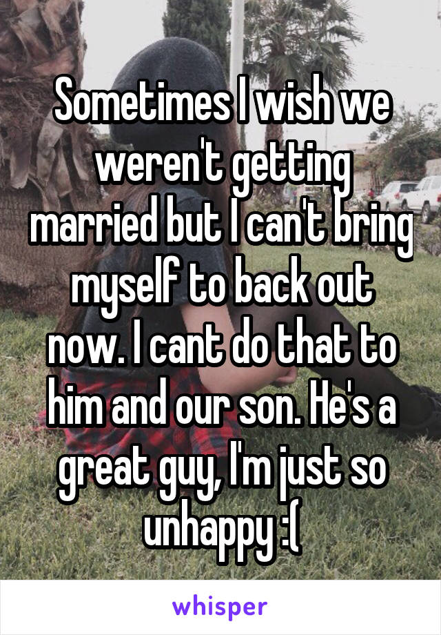 Sometimes I wish we weren't getting married but I can't bring myself to back out now. I cant do that to him and our son. He's a great guy, I'm just so unhappy :(